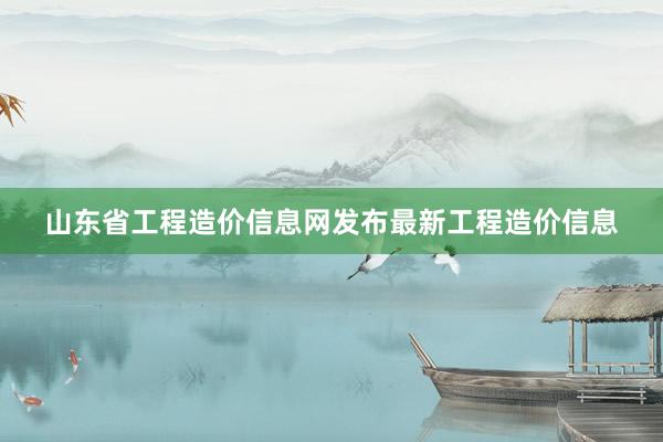 山东省工程造价信息网发布最新工程造价信息