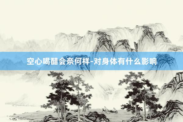 空心喝醋会奈何样-对身体有什么影响
