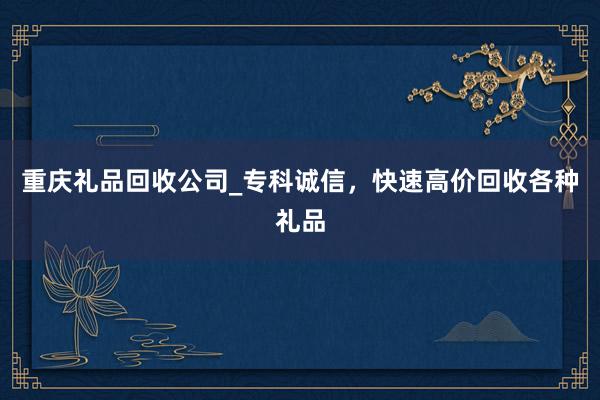 重庆礼品回收公司_专科诚信，快速高价回收各种礼品
