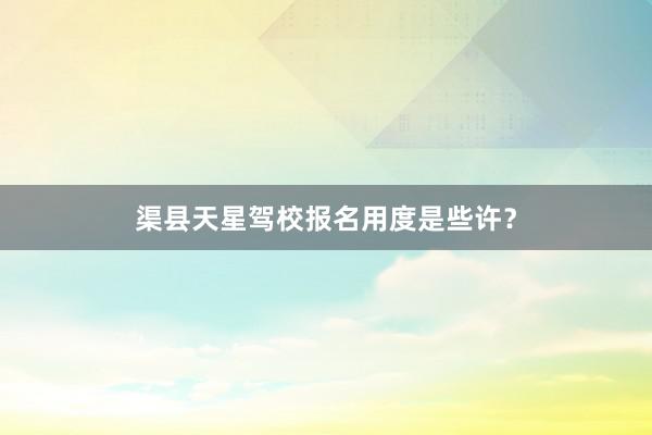 渠县天星驾校报名用度是些许？