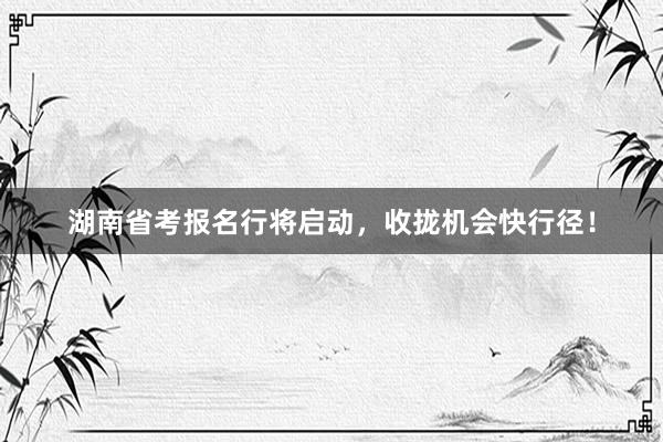 湖南省考报名行将启动，收拢机会快行径！