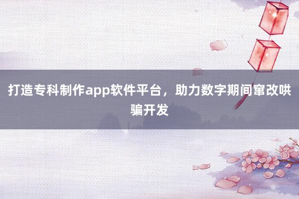 打造专科制作app软件平台，助力数字期间窜改哄骗开发