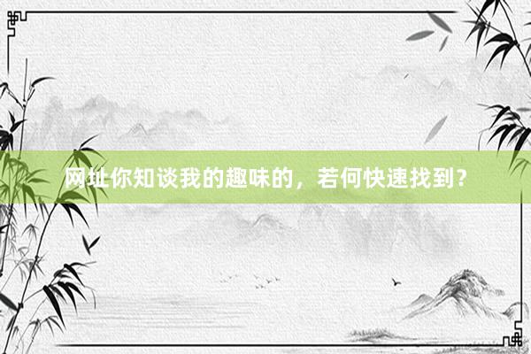 网址你知谈我的趣味的，若何快速找到？