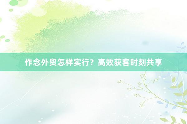 作念外贸怎样实行？高效获客时刻共享