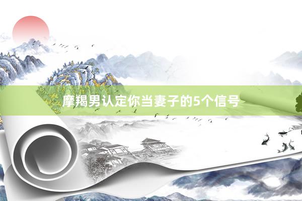 摩羯男认定你当妻子的5个信号