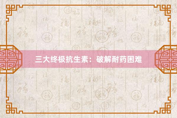 三大终极抗生素：破解耐药困难